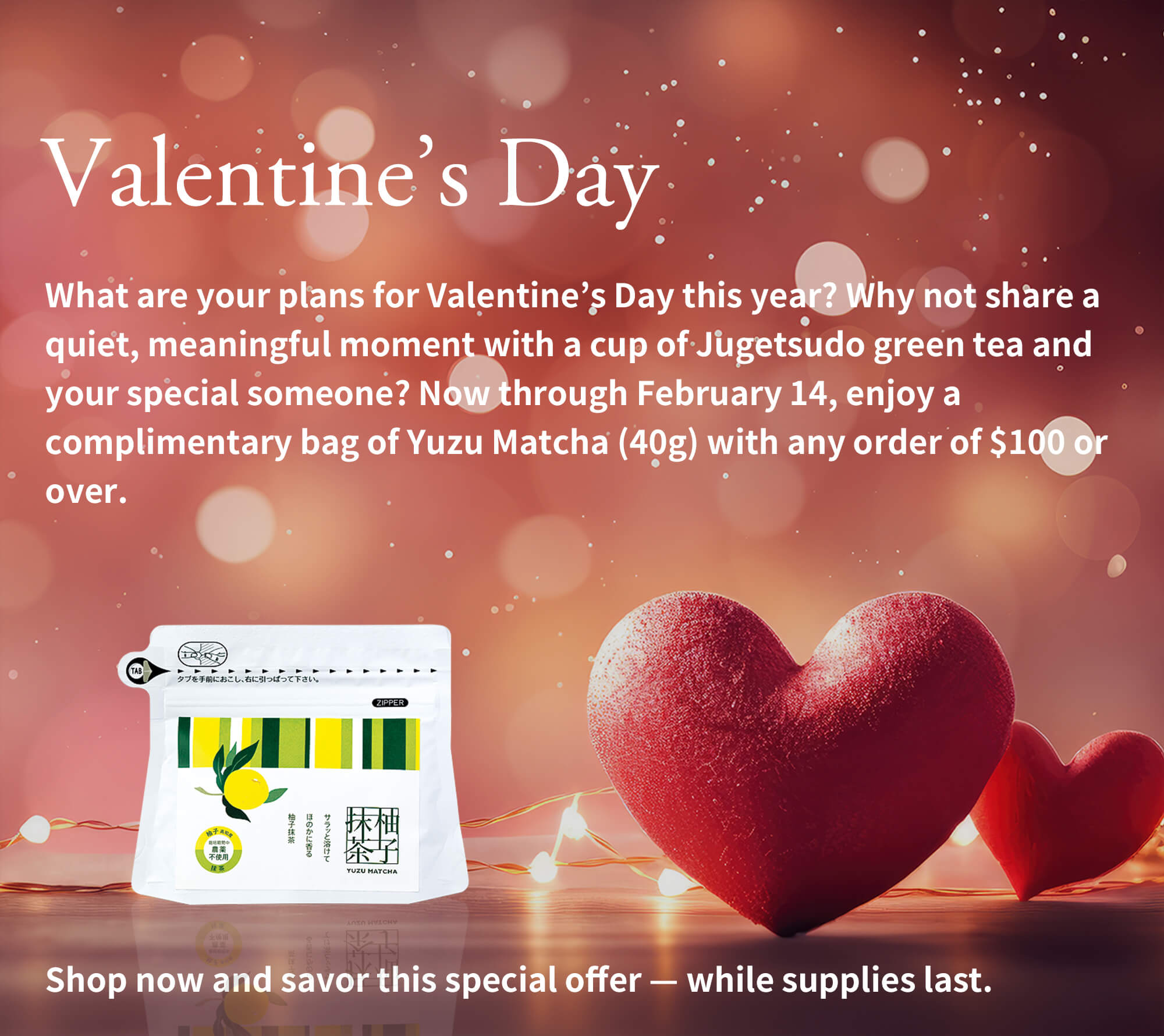 Valentine’s Day | What are your plans for Valentine’s Day this year? Why not share a quiet, meaningful moment with a cup of Jugetsudo green tea and your special someone? Now through February 14, enjoy a complimentary bag of Yuzu Matcha (40g) with any order of $100 or over.Shop now and savor this special offer — while supplies last.