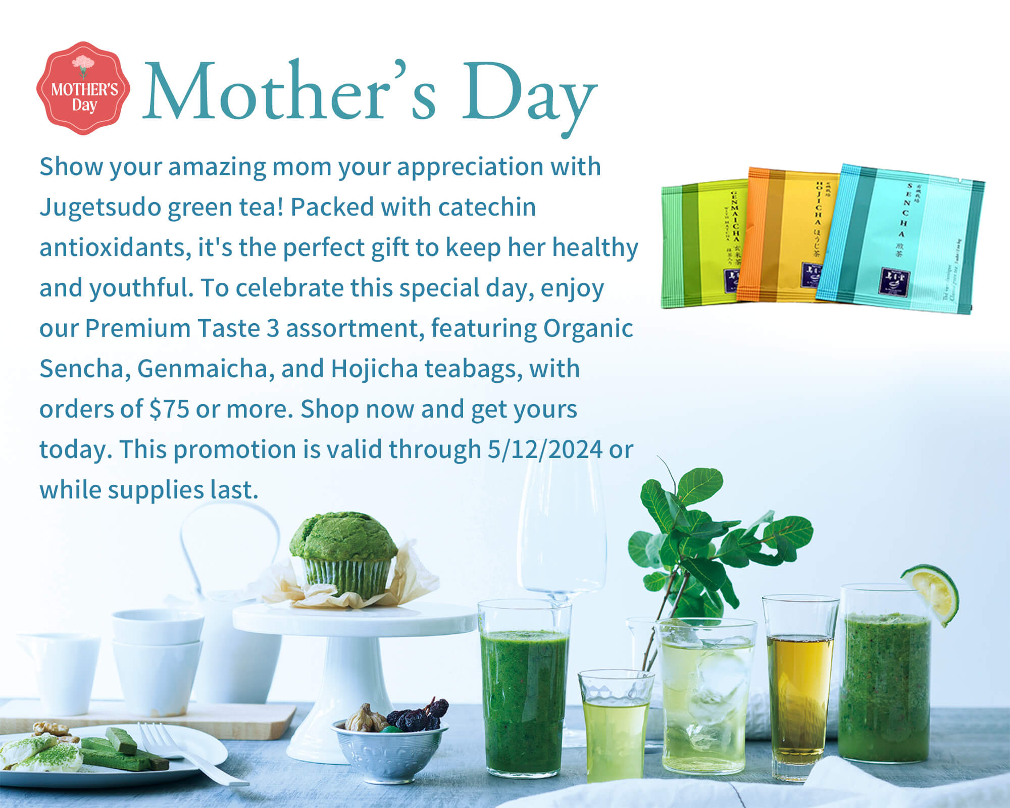 Mother’s Day  Show your amazing mom your appreciation with Jugetsudo green tea! Packed with catechin antioxidants, it's the perfect gift to keep her healthy and youthful. To celebrate this special day, enjoy our Premium Taste 3 assortment, featuring Organic Sencha, Genmaicha, and Hojicha teabags, with orders of $75 or more. Shop now and get yours today. This promotion is valid through 5/12/2024 or while supplies last.