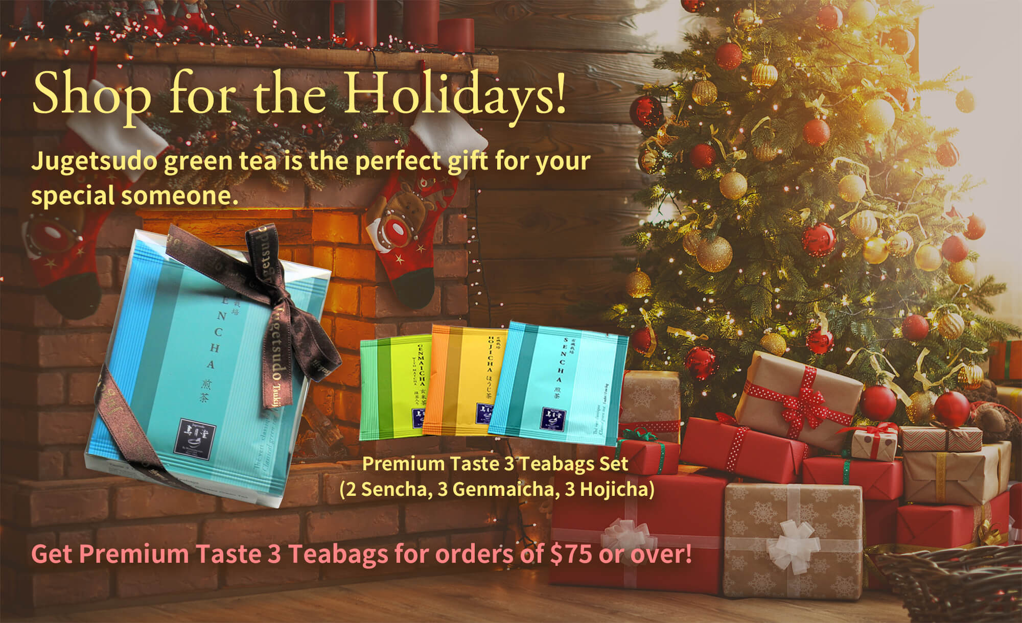 Shop for the Holidays!Jugetsudo green tea is the perfect gift for your special someone.Premium Taste 3 Teabags Set (2 Sencha, 3 Genmaicha, 3 Hojicha) Get Premium Taste 3 Teabags for orders of $75 or over!