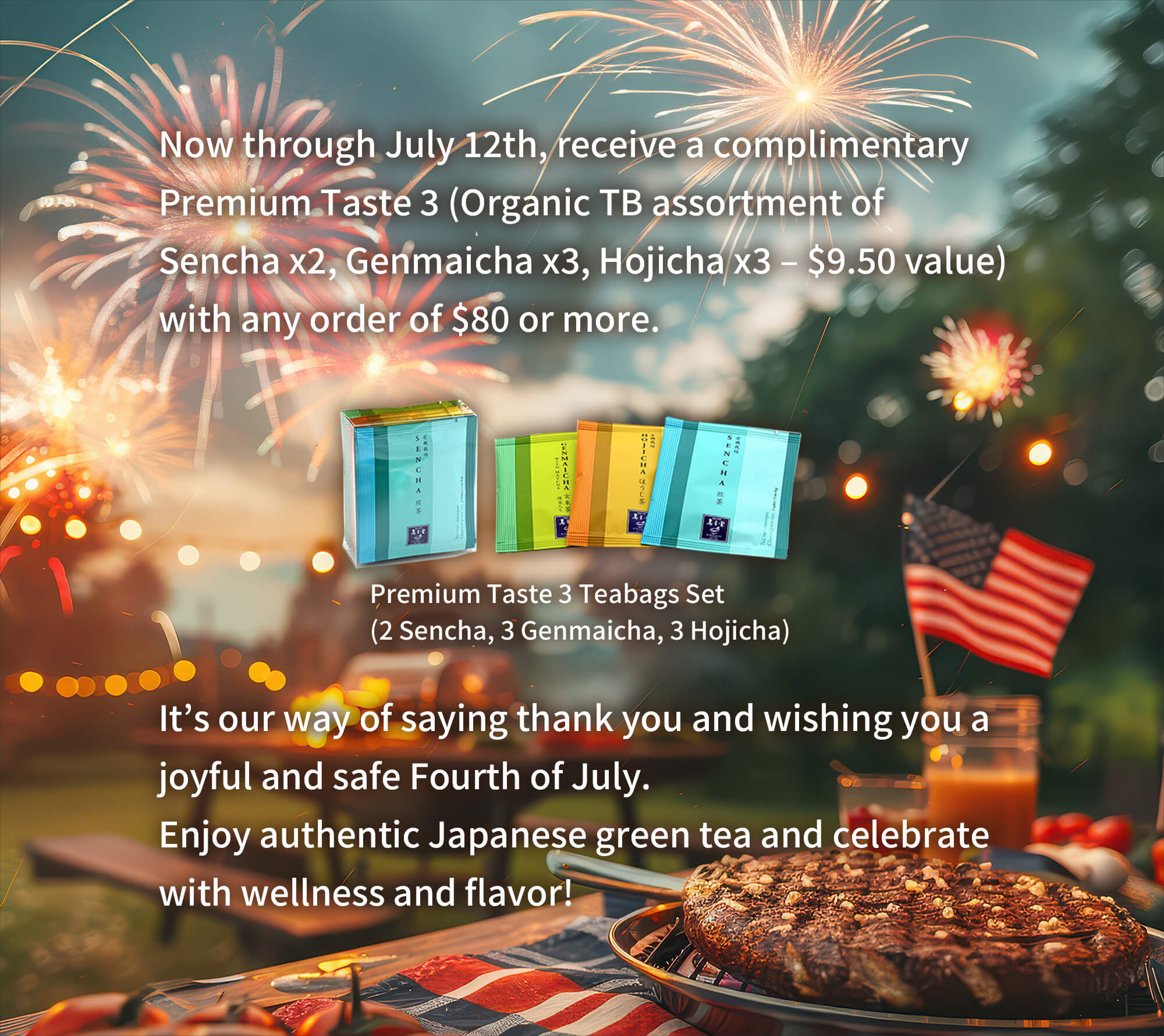 Now through July 4th, receive a complimentary Premium Taste 3 (Organic TB assortment of Sencha x2, Genmaicha x3, Hojicha x3 – $9.50 value) with any order of $80 or more. | Premium Taste 3 Teabags Set (2 Sencha, 3 Genmaicha, 3 Hojicha) | It’s our way of saying thank you and wishing you a joyful and safe Fourth of July.Enjoy authentic Japanese green tea and celebrate with wellness and flavor!