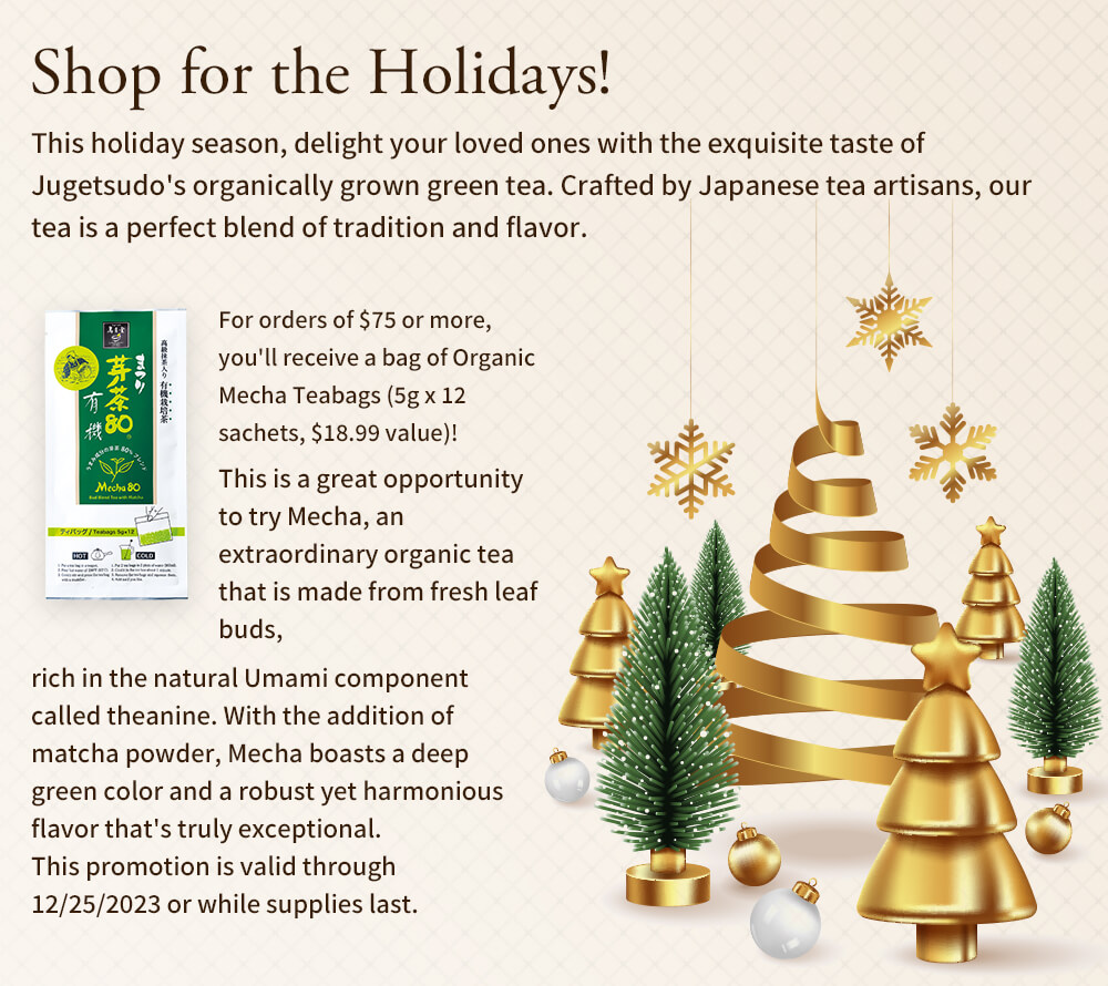 Shop for the Holidays! This holiday season, delight your loved ones with the exquisite taste of Jugetsudo's organically grown green tea. Crafted by Japanese tea artisans, our tea is a perfect blend of tradition and flavor. For orders of $75 or more, you'll receive a bag of Organic Mecha Teabags (5g x 12 sachets, $18.99 value)! This is a great opportunity to try Mecha, an extraordinary organic tea that is made from fresh leaf buds, rich in the natural Umami component called theanine. With the addition of matcha powder, Mecha boasts a deep green color and a robust yet harmonious flavor that's truly exceptional. This promotion is valid through 12/25/2023 or while supplies last.